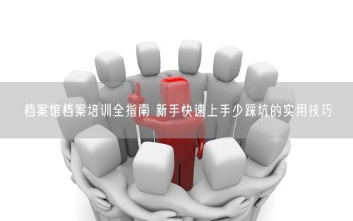 档案馆档案培训全指南 新手快速上手少踩坑的实用技巧