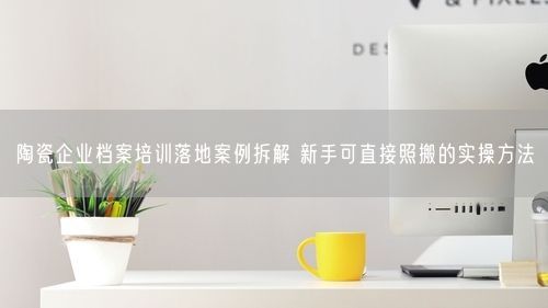 陶瓷企业档案培训落地案例拆解 新手可直接照搬的实操方法