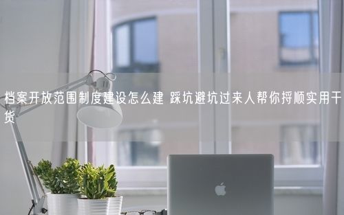 档案开放范围制度建设怎么建 踩坑避坑过来人帮你捋顺实用干货