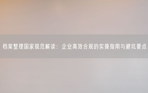 档案整理国家规范解读：企业高效合规的实操指南与避坑要点