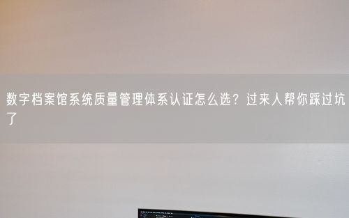 数字档案馆系统质量管理体系认证怎么选？过来人帮你踩过坑了