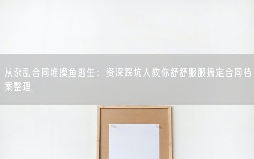 从杂乱合同堆摸鱼逃生：资深踩坑人教你舒舒服服搞定合同档案整理