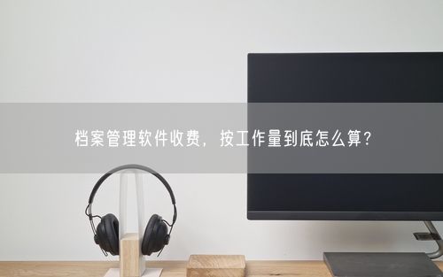 档案管理软件收费，按工作量到底怎么算？