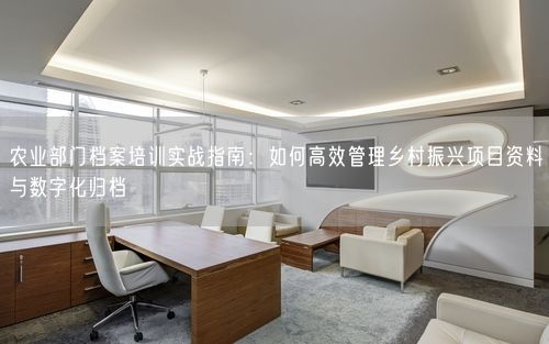 农业部门档案培训实战指南：如何高效管理乡村振兴项目资料与数字化归档