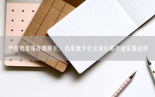学校档案保存期限长，档案数字化合规长期存储实操指南