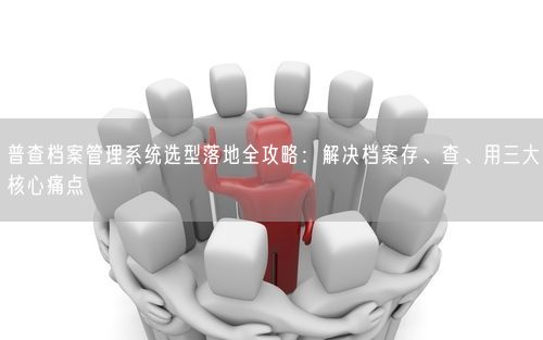 普查档案管理系统选型落地全攻略：解决档案存、查、用三大核心痛点