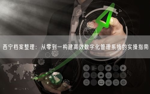 西宁档案整理：从零到一构建高效数字化管理系统的实操指南