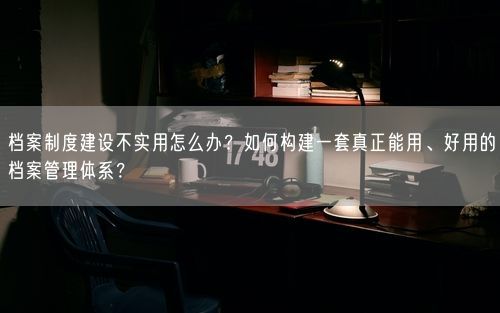 档案制度建设不实用怎么办？如何构建一套真正能用、好用的档案管理体系？
