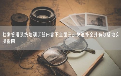 档案管理系统培训手册内容不全面三步快速补全并有效落地实操指南