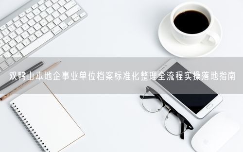 双鸭山本地企事业单位档案标准化整理全流程实操落地指南