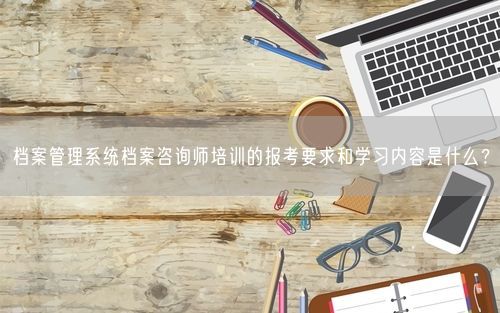 档案管理系统档案咨询师培训的报考要求和学习内容是什么？