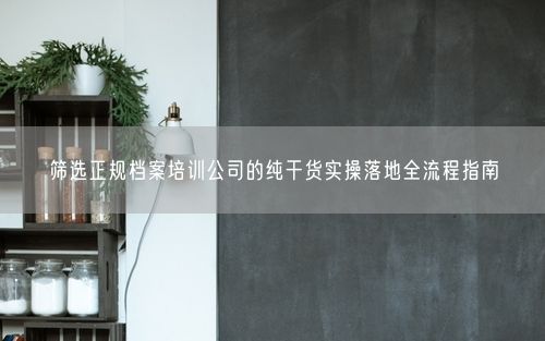 筛选正规档案培训公司的纯干货实操落地全流程指南