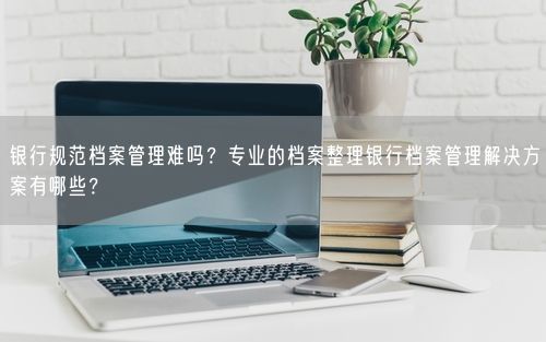 银行规范档案管理难吗？专业的档案整理银行档案管理解决方案有哪些？