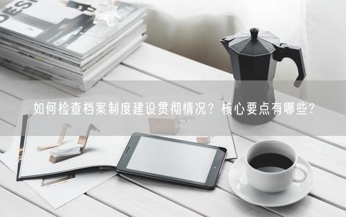 如何检查档案制度建设贯彻情况？核心要点有哪些？
