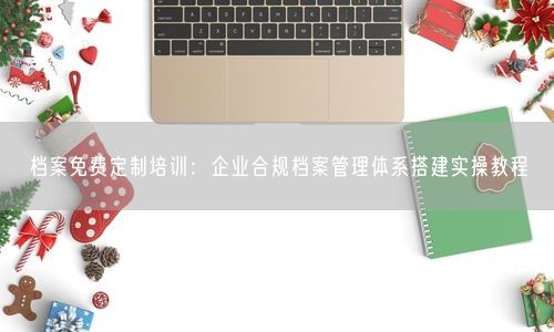 档案免费定制培训：企业合规档案管理体系搭建实操教程