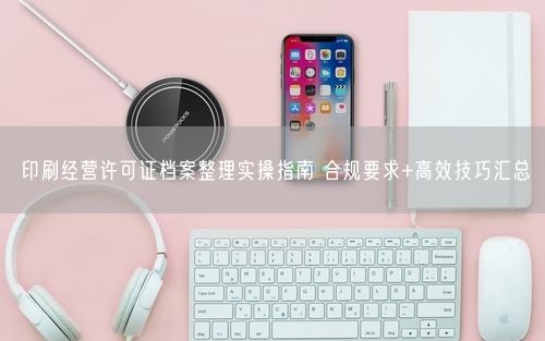 印刷经营许可证档案整理实操指南 合规要求+高效技巧汇总