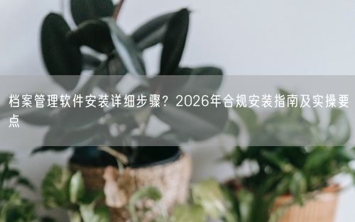 档案管理软件安装详细步骤？2026年合规安装指南及实操要点