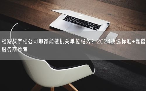 档案数字化公司哪家能做机关单位服务？2024挑选标准+靠谱服务商参考
