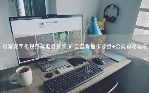 档案数字化规范标准最新整理 全流程操作要点+合规验收要求