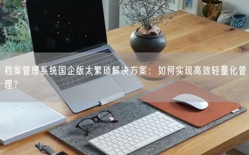档案管理系统国企版太繁琐解决方案：如何实现高效轻量化管理？