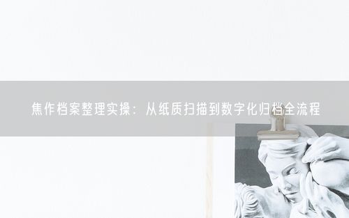 焦作档案整理实操：从纸质扫描到数字化归档全流程