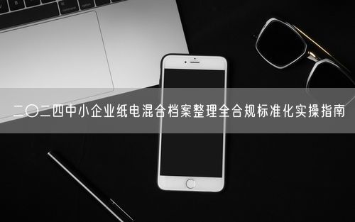 二〇二四中小企业纸电混合档案整理全合规标准化实操指南