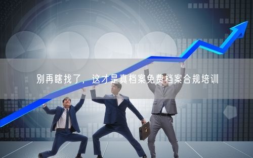 别再瞎找了，这才是真档案免费档案合规培训