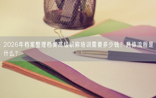 2026年档案整理档案高级职称培训需要多少钱？具体流程是什么？
