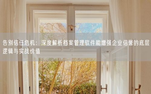 告别信任危机：深度解析档案管理软件能增强企业信誉的底层逻辑与实战价值