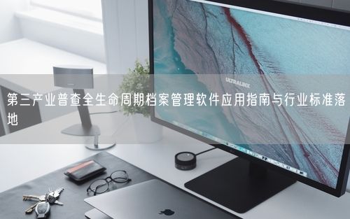 第三产业普查全生命周期档案管理软件应用指南与行业标准落地