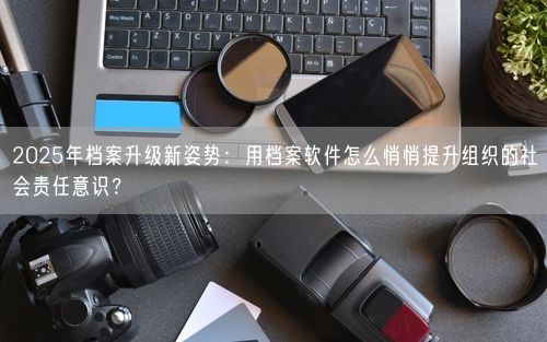 2025年档案升级新姿势：用档案软件怎么悄悄提升组织的社会责任意识？