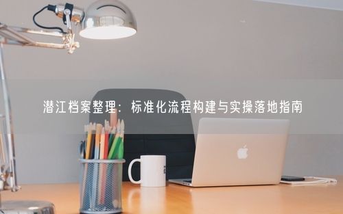 潜江档案整理：标准化流程构建与实操落地指南
