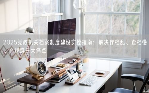 2025党政机关档案制度建设实操指南：解决存档乱、查档慢、合规难三大痛点
