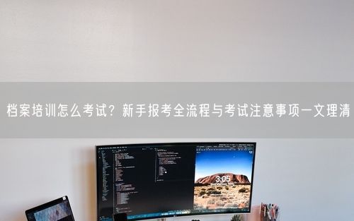 档案培训怎么考试？新手报考全流程与考试注意事项一文理清