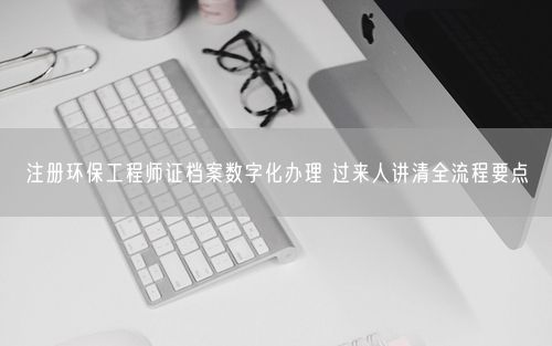 注册环保工程师证档案数字化办理 过来人讲清全流程要点