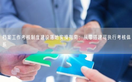 档案工作考核制度建设落地实操指南：从零搭建可执行考核体系