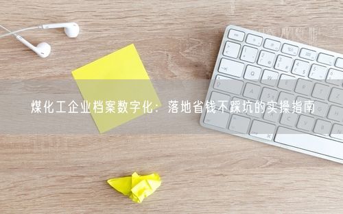 煤化工企业档案数字化：落地省钱不踩坑的实操指南