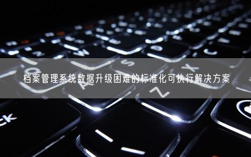 档案管理系统数据升级困难的标准化可执行解决方案