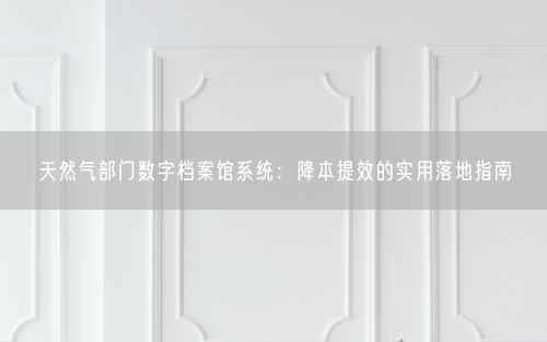 天然气部门数字档案馆系统：降本提效的实用落地指南