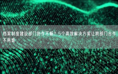 档案制度建设部门协作不畅？5个高效解决方案让跨部门合作不再难