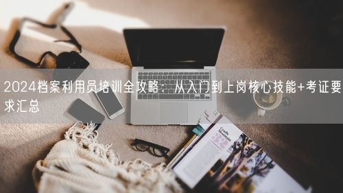 2024档案利用员培训全攻略：从入门到上岗核心技能+考证要求汇总