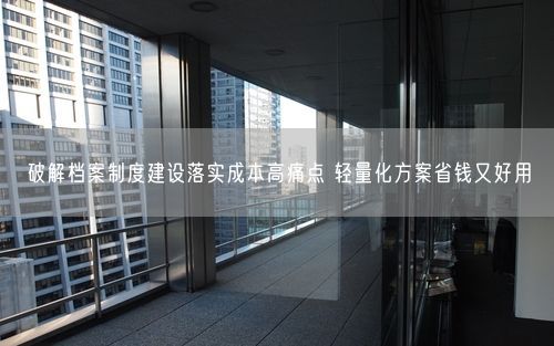 破解档案制度建设落实成本高痛点 轻量化方案省钱又好用