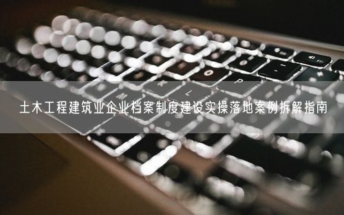 土木工程建筑业企业档案制度建设实操落地案例拆解指南