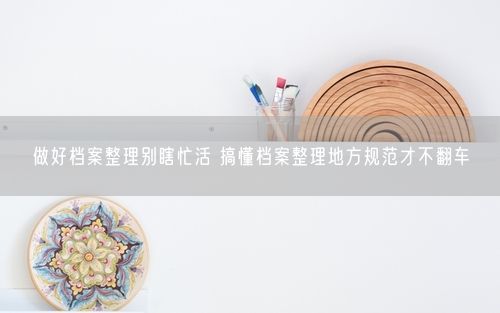 做好档案整理别瞎忙活 搞懂档案整理地方规范才不翻车