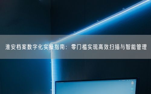 淮安档案数字化实操指南：零门槛实现高效扫描与智能管理
