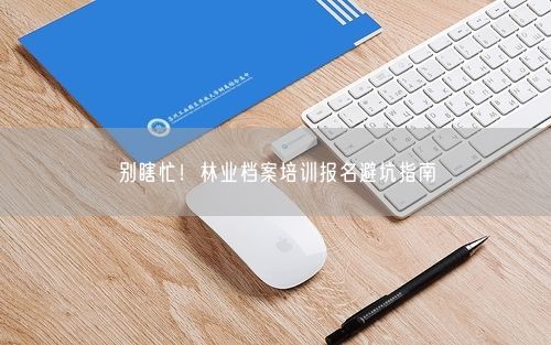 别瞎忙！林业档案培训报名避坑指南