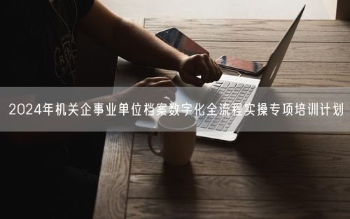 2024年机关企事业单位档案数字化全流程实操专项培训计划