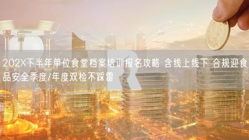 202X下半年单位食堂档案培训报名攻略 含线上线下 合规迎食品安全季度/年度双检不踩雷