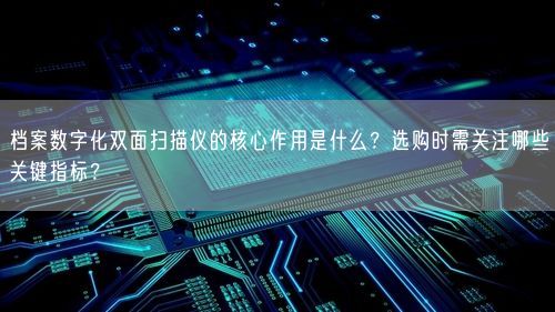 档案数字化双面扫描仪的核心作用是什么？选购时需关注哪些关键指标？