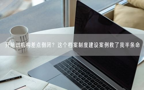 开培训机构差点倒闭？这个档案制度建设案例救了我半条命